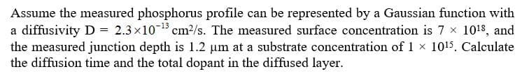 Assume the measured phosphorus profile can be represented by a Gaussian function with
a diffusivity D 2.3x1015 cm2/s. The measured surface concentration is 7 x 1018, and
the measured junction depth is 1.2 um at a substrate concentration of 1x 1015. Calculate
the diffusion time and the total dopant in the diffused layer.
