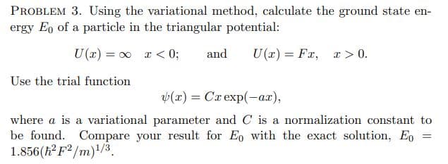 PROBLEM 3. Using the variational method, calculate the ground state en-
ergy Eo of a particle in the triangular potential:
U(r) = 0 r < 0;
and
U(r) = Fx, x > 0.
Use the trial function
v(x) = Cx exp(-ar),
where a is a variational parameter and C is a normalization constant to
be found. Compare your result for Eo with the exact solution, Eo
1.856(h? F/m)/3.

