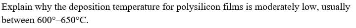 Explain why the deposition temperature for polysilicon films is moderately low, usually
between 600°-650°C
