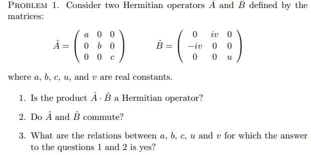 PROBLEM 1. Consider two Hermitian operators A and B defined by the
matrices:
iv 0
a 0 0
0 b 0
0 0
-iv 0
where a, b, c, u, and v are real constants.
1. Is the product A B a Hermitian operator?
2. Do Â and B commute?
3. What are the relations between a, b, c, u and v for which the answer
to the questions 1 and 2 is yes?
