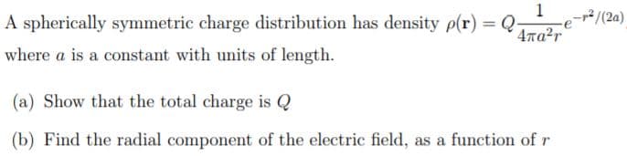 2/(2a)
A spherically symmetric charge distribution has density p(r) = Q-
4Ta2r
where a is a constant with units of length.
(a) Show that the total charge is Q
(b) Find the radial component of the electric field, as a function of r
