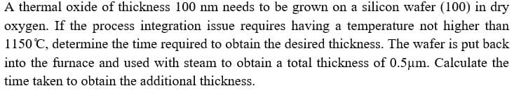 A thermal oxide of thickness 100 nm needs to be grown on a silicon wafer (100) in dry
oxygen. If the process integration issue requires having a temperature not higher than
1150 C, determine the time required to obtain the desired thickness. The wafer is put back
into the furnace and used with steam to obtain a total thickness of .5um. Calculate the
time taken to obtain the additional thickness.
