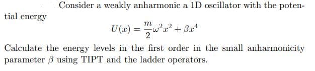 Consider a weakly anharmonic a 1D oscillator with the poten-
tial energy
m
U(x) = w?a² + Ba*
2
Calculate the energy levels in the first order in the small anharmonicity
parameter 3 using TIPT and the ladder operators.
