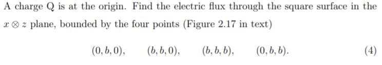 A charge Q is at the origin. Find the electric flux through the square surface in the
x ® z plane, bounded by the four points (Figure 2.17 in text)
(0,b, 0),
(b, b, 0),
(b, b, b),
(0, b, b).
(4)
