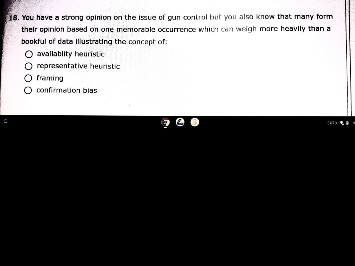 18. You have a strong opinion on the issue of gun control but you also know that many form
their opinion based on one memorable occurrence which can weigh more heavily than a
bookful of data illustrating the concept of:
O availablity heuristic
representative heuristic
framing
O confirmation bias
EXTO
