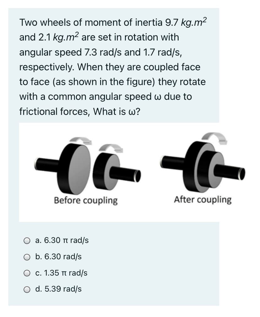 Two wheels of moment of inertia 9.7 kg.m2
and 2.1 kg.m2 are set in rotation with
angular speed 7.3 rad/s and 1.7 rad/s,
respectively. When they are coupled face
to face (as shown in the figure) they rotate
with a common angular speed w due to
frictional forces, What is w?
Before coupling
After coupling
a. 6.30 tt rad/s
O b. 6.30 rad/s
O c. 1.35 t rad/s
d. 5.39 rad/s
