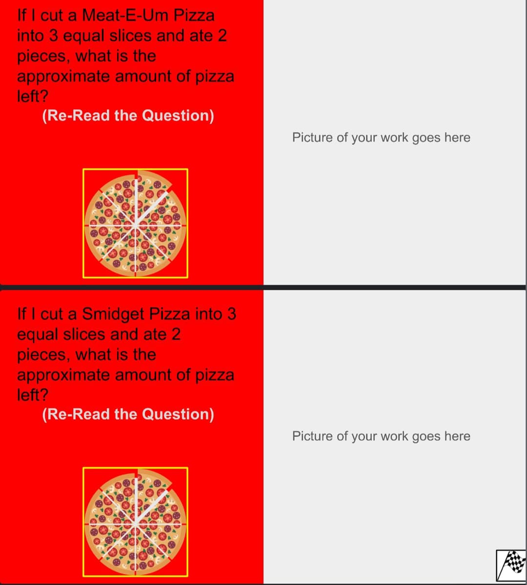 If I cut a Meat-E-Um Pizza
into 3 equal slices and ate 2
pieces, what is the
approximate amount of pizza
left?
(Re-Read the Question)
If I cut a Smidget Pizza into 3
equal slices and ate 2
pieces, what is the
approximate amount of pizza
left?
(Re-Read the Question)
Picture of your work goes here
Picture of your work goes here
20
ANG
*