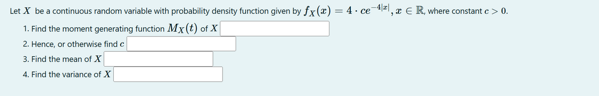 Let X be a continuous random variable with probability density function given by ƒx(x) = 4 · ce¯4|ª|, x € R, where constant c > 0.
1. Find the moment generating function Mx (t) of X
2. Hence, or otherwise find c
3. Find the mean of X
4. Find the variance of X