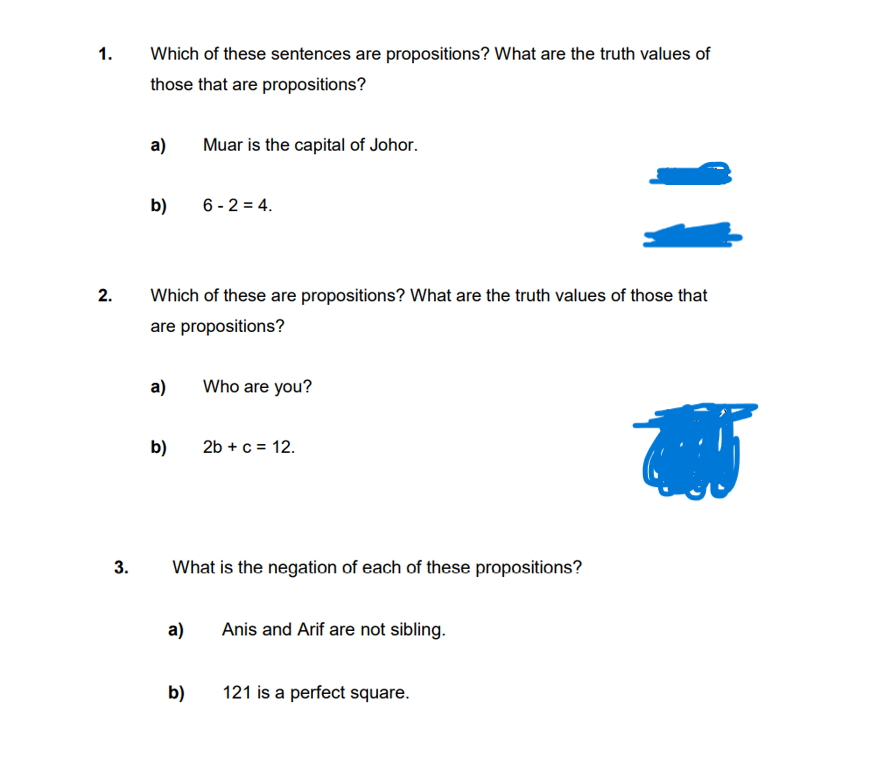 1.
2.
3.
Which of these sentences are propositions? What are the truth values of
those that are propositions?
a)
b)
Which of these are propositions? What are the truth values of those that
are propositions?
b)
Muar is the capital of Johor.
a) Who are you?
6-2=4.
a)
b)
What is the negation of each of these propositions?
2b + c = 12.
Anis and Arif are not sibling.
121 is a perfect square.
405