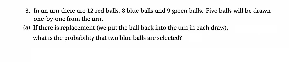 3. In an urn there are 12 red balls, 8 blue balls and 9 green balls. Five balls will be drawn
one-by-one from the urn.
(a) If there is replacement (we put the ball back into the urn in each draw),
what is the probability that two blue balls are selected?