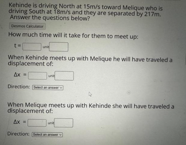 Kehinde is driving North at 15m/s toward Melique who is
driving South at 18m/s and they are separated by 217m.
Answer the questions below?
Desmos Calculator
How much time will it take for them to meet up:
t=
unit
When Kehinde meets up with Melique he will have traveled a
displacement of:
Ax =
unit
Direction: [Select an answer
When Melique meets up with Kehinde she will have traveled a
displacement of:
Ax =
unit
Direction: Select an answer