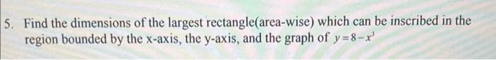 5. Find the dimensions of the largest rectangle(area-wise) which can be inscribed in the
region bounded by the x-axis, the y-axis, and the graph of y=8-x'