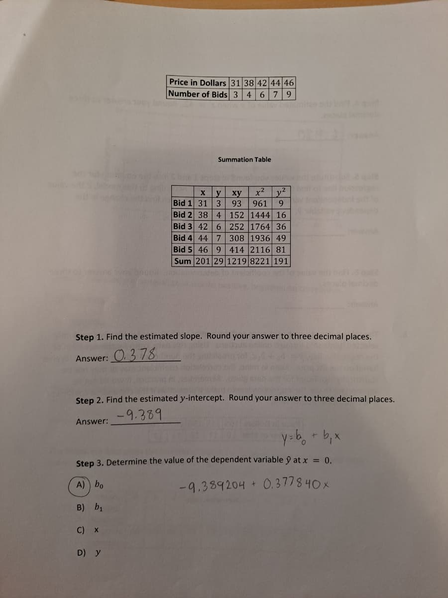 Price in Dollars 31 38 42 44 46
Number of Bids 3 4 6 79
Summation Table
x2
y2
y
ху
93
Bid 1 31 3
961
9.
Bid 2 38 4 152 1444 16
Bid 3 42 6 252 1764 36
Bid 4 44 7 308 1936 49
Bid 5 46 9 414 2116 81
Sum 201 29 1219 8221 191
Step 1. Find the estimated slope. Round your answer to three decimal places.
Answer: O. 3 78
Step 2. Find the estimated y-intercept. Round your answer to three decimal places.
-9.389
Answer:
Step 3. Determine the value of the dependent variable ŷ at x = 0.
A) bo
-9.389204 + 0. 3 77 8 40 x
B) b1
C) x
D) y
