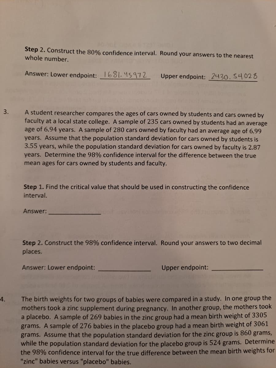 Step 2. Construct the 80% confidence interval. Round your answers to the nearest
whole number.
Answer: Lower endpoint: 1681.45972
Upper endpoint: 2430. 54028
3.
A student researcher compares the ages of cars owned by students and cars owned by
faculty at a local state college. A sample of 235 cars owned by students had an average
age of 6.94 years. A sample of 280 cars owned by faculty had an average age of 6.99
years. Assume that the population standard deviation for cars owned by students is
3.55 years, while the population standard deviation for cars owned by faculty is 2.87
years. Determine the 98% confidence interval for the difference between the true
mean ages for cars owned by students and faculty.
Step 1. Find the critical value that should be used in constructing the confidence
interval.
Answer:
Step 2. Construct the 98% confidence interval. Round your answers to two decimal
places.
Answer: Lower endpoint:
Upper endpoint:
The birth weights for two groups of babies were compared in a study. In one group the
mothers took a zinc supplement during pregnancy. In another group, the mothers took
a placebo. A sample of 269 babies in the zinc group had a mean birth weight of 3305
grams. A sample of 276 babies in the placebo group had a mean birth weight of 3061
grams. Assume that the population standard deviation for the zinc group is 860 grams,
while the population standard deviation for the placebo group is 524 grams. Determine
the 98% confidence interval for the true difference between the mean birth weights for
"zinc" babies versus "placebo" babies.
4.
