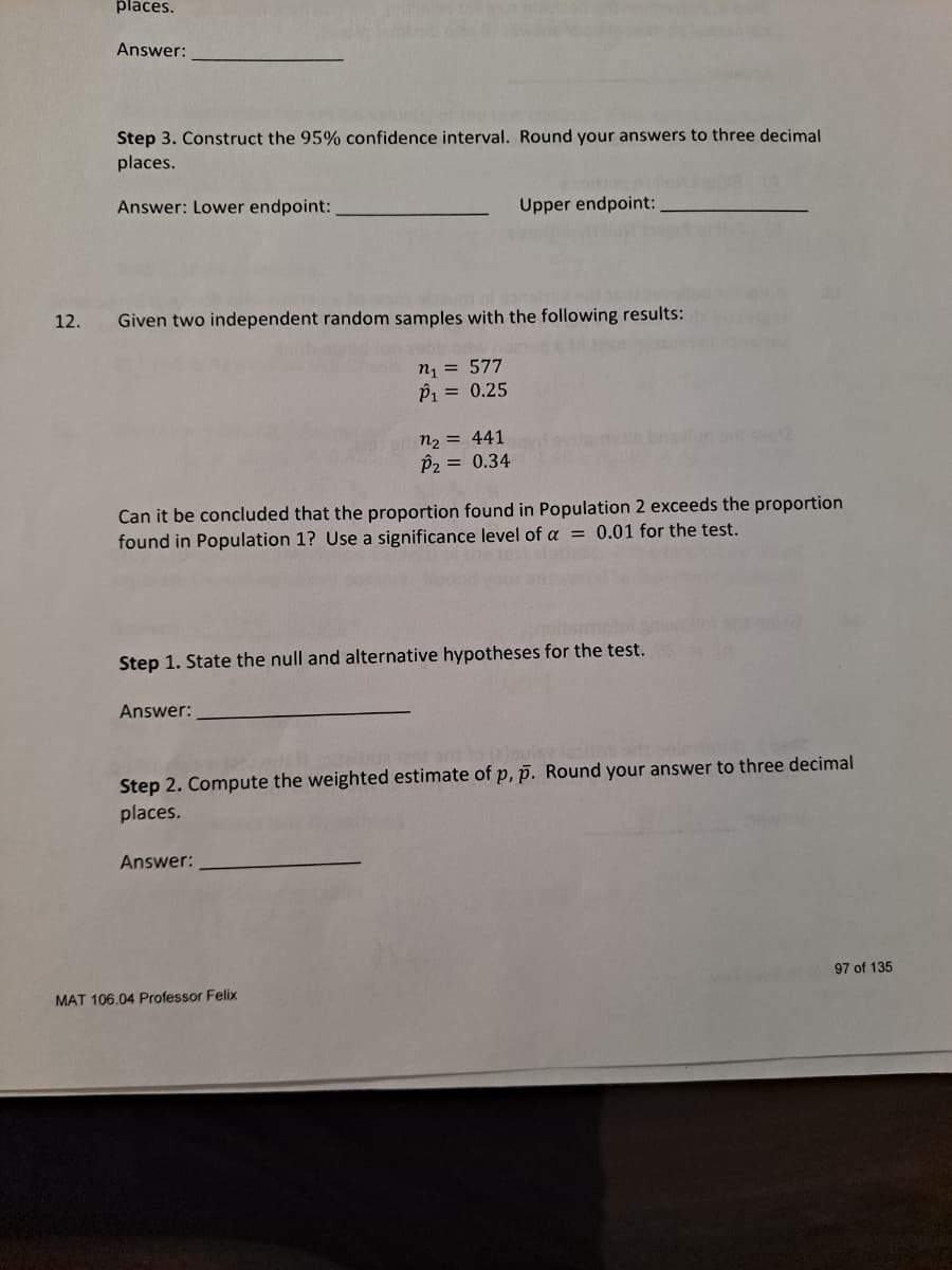 places.
Answer:
Step 3. Construct the 95% confidence interval. Round your answers to three decimal
places.
Answer: Lower endpoint:
Upper endpoint:
12.
Given two independent random samples with the following results:
n1 = 577
P1 = 0.25
n2 = 441
P2 = 0.34
Can it be concluded that the proportion found in Population 2 exceeds the proportion
found in Population 1? Use a significance level of a = 0.01 for the test.
Step 1. State the null and alternative hypotheses for the test.
Answer:
(eloui
Step 2. Compute the weighted estimate of p, p. Round your answer to three decimal
places.
Answer:
97 of 135
MAT 106.04 Professor Felix
