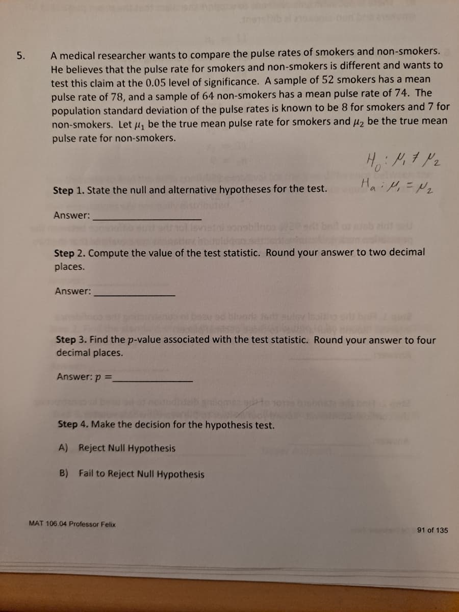 A medical researcher wants to compare the pulse rates of smokers and non-smokers.
He believes that the pulse rate for smokers and non-smokers is different and wants to
test this claim at the 0.05 level of significance. A sample of 52 smokers has a mean
pulse rate of 78, and a sample of 64 non-smokers has a mean pulse rate of 74. The
population standard deviation of the pulse rates is known to be 8 for smokers and 7 for
non-smokers. Let u, be the true mean pulse rate for smokers and µ, be the true mean
pulse rate for non-smokers.
5.
Hai Mi =Nz
Step 1. State the null and alternative hypotheses for the test.
Answer:
Jsb eint eu
Step 2. Compute the value of the test statistic. Round your answer to two decimal
places.
Answer:
Step 3. Find the p-value associated with the test statistic. Round your answer to four
decimal places.
Answer: p =.
Step 4. Make the decision for the hypothesis test.
A) Reject Null Hypothesis
B) Fail to Reject Null Hypothesis
MAT 106.04 Professor Felix
91 of 135
