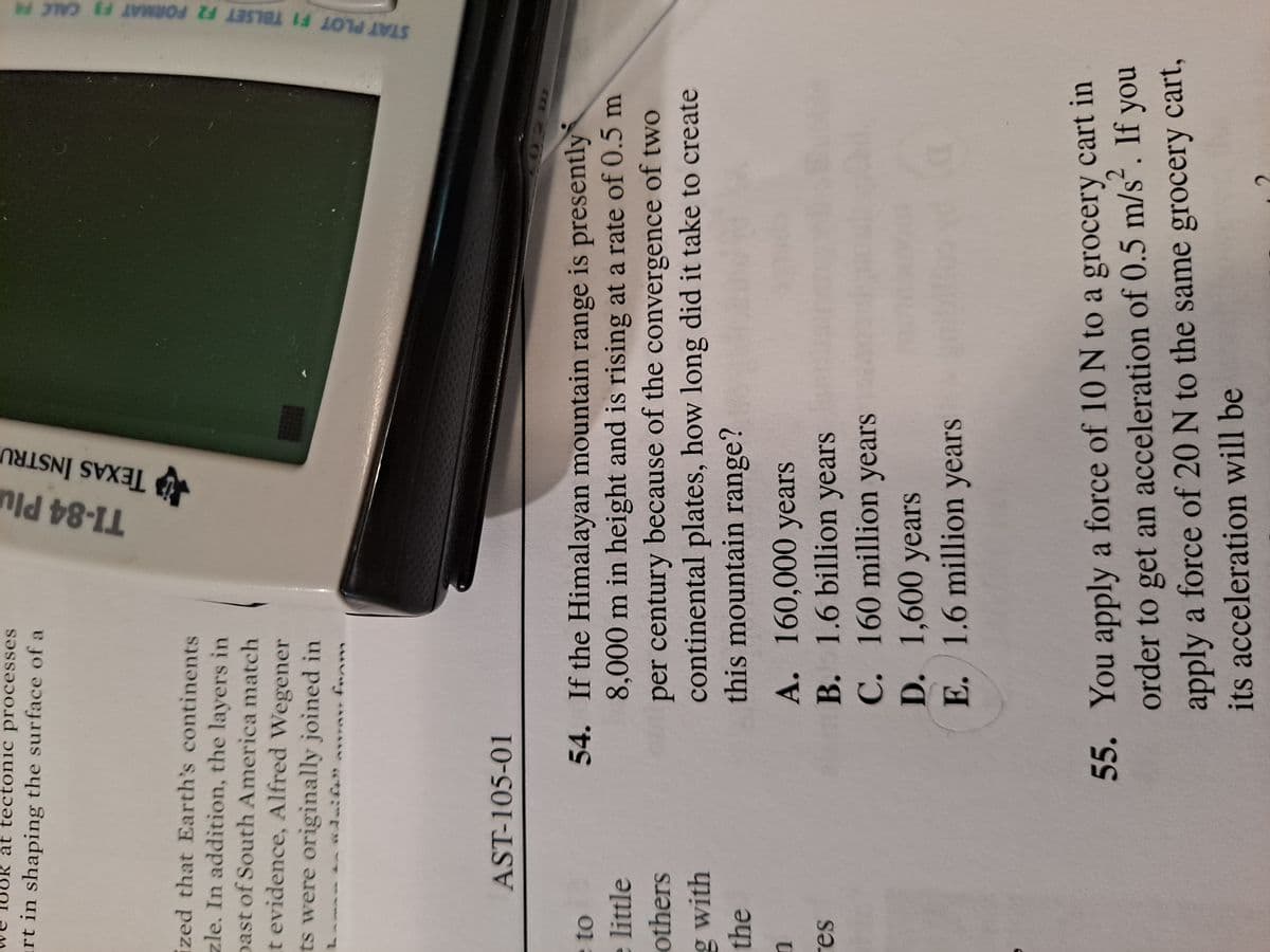 TI-84 Plu
A TEXAS INSTRU
STAT PLOT F1 TBLSET F2 FORMAT F3 CALC
at tectonic processes
rt in shaping the surface of a
ized that Earth's continents
zle. In addition, the layers in
past of South America match
t evidence, Alfred Wegener
ts were originally joined in
AST-105-01
54. If the Himalayan mountain range is presently
8,000 m in height and is rising at a rate of 0.5 m
per century because of the convergence of two
continental plates, how long did it take to create
this mountain range?
eto
e little
others
g with
the
A. 160,000 years
B. 1.6 billion years
C. 160 million years
D. 1,600 years
E. 1.6 million years
SƏ.
55.
You apply a force of 10 N to a grocery cart in
order to get an acceleration of 0.5 m/s. If
no y
apply a force of 20 N to the same grocery cart,
its acceleration will be
