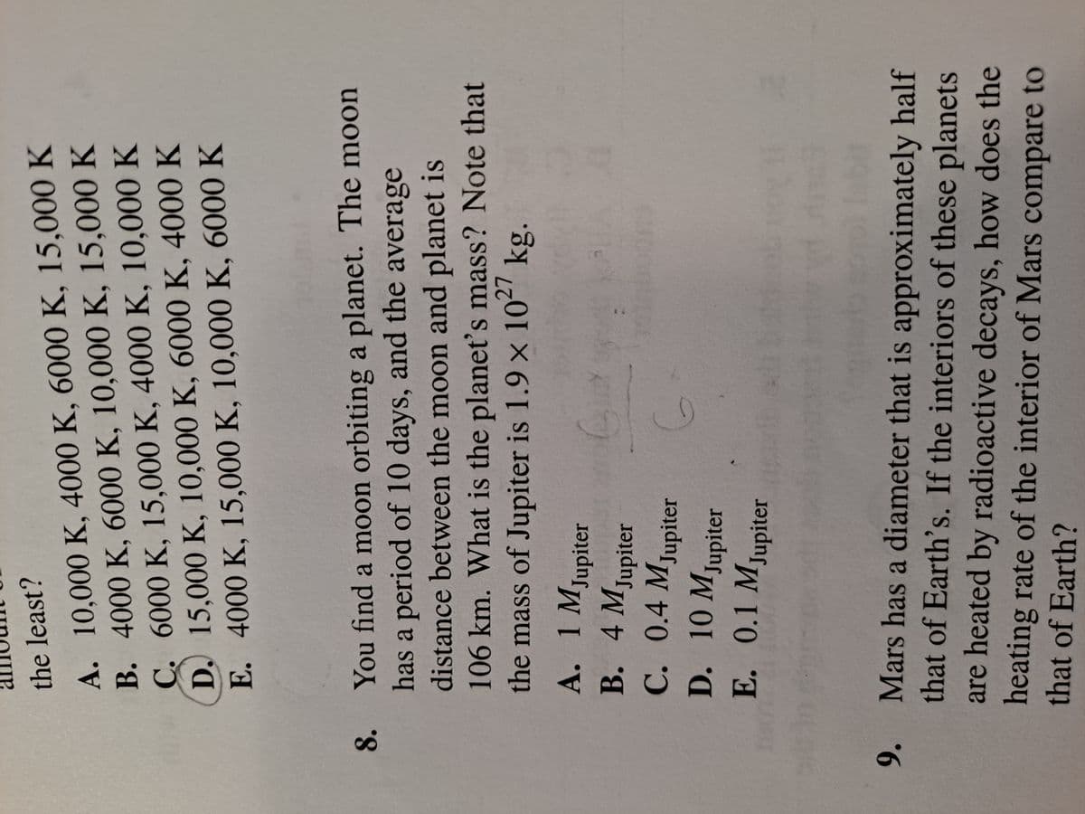 A. 10,000 K, 4000 K, 6000 K, 15,000 K
B. 4000 K, 6000 K, 10,000 K, 15,000 K
C. 6000 K, 15,000 K, 4000 K, 10,000 K
D. 15,000 K, 10,000 K, 6000 K, 4000 K
E. 4000 K, 15,000 K, 10,000 K, 6000 K
the least?
You find a moon orbiting a planet. The moon
has a period of 10 days, and the average
distance between the moon and planet is
106km. What is the planet's mass? Note that
the mass of Jupiter is 1.9 x 102' kg.
8.
A. 1 M
Jupiter
B. 4M
Jupiter
C. 0.4 Mjupiter
D. 10 Mjupiter
E. 0.1 MJupiter
Mars has a diameter that is approximately half
that of Earth's. If the interiors of these planets
9.
are heated by radioactive decays, how does the
heating rate of the interior of Mars compare to
that of Earth?
