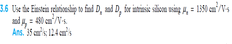 3.6 Use the Einstein relationship to find D, and D, for intrinsic silicon using 4, = 1350 cm´/V-s
and 4, = 480 cm´/V-s.
Ans. 35 cm's; 12.4 cm³'s
