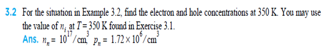 3.2 For the situation in Example 3.2, find the electron and hole concentrations at 350 K. You may use
the value of n; at T= 350 K found in Exercise 3.1.
Ans. n, = 10/cm’ p, =
17
3
1.72 x 10°/cm
%D
