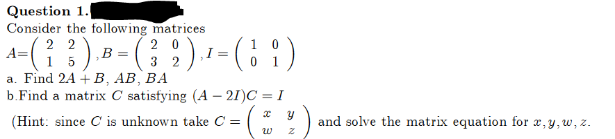 Question 1.
Consider the following matrices
22
20
0
A-(²3) B- (3₂2) ₁¹-(19)
), = ({
A=
= =
I
15
0
a. Find 2A + B, AB, BA
b.Find a matrix C satisfying (A − 21)C = I
x
(Hint: since C is unknown take C = (
W
Y
IN
and solve the matrix equation for x, y, w, z.