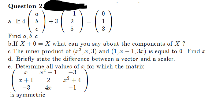 Question 2.
a
(9) +(-)-(1)
+3
2 =
с
5
b.If X + 0 = X what can you say about the components of X ?
c. The inner product of (x2, x, 3) and (1,x − 1, 3x) is equal to 0. Find x
d. Briefly state the difference between a vector and a scaler.
a. If 4
Find a, b, c
e. Determine all values of x for which the matrix
x² - 1
-3
x² +4
-1
X
x + 1
-3
is symmetric
3
2
4x