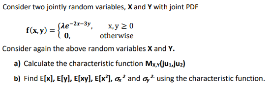 Consider two jointly random variables, X and Y with joint PDF
f(x,y) = {de-2x-3y,
x, y ≥ 0
otherwise
Consider again the above random variables X and Y.
a) Calculate the characteristic function Mx,y(ju1,ju₂)
b) Find E[x], E[y], E[xy], E[x²], ox² and oy² using the characteristic function.