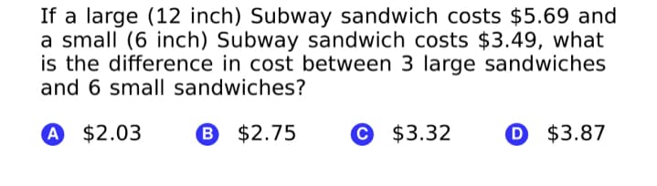 If a large (12 inch) Subway sandwich costs $5.69 and
a small (6 inch) Subway sandwich costs $3.49, what
is the difference in cost between 3 large sandwiches
and 6 small sandwiches?
A $2.03
B $2.75
© $3.32
D $3.87
