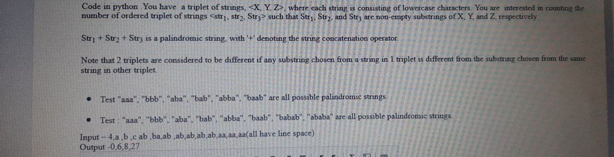 Code in python. You have a triplet of strings, <X, Y, Z, where each string is consisting of lowercase characters. You are interested in counting the
number of ordered triplet of strings <str₁, str2, Str3> such that Str₁, Str₂, and Str3 are non-empty substrings of X, Y, and Z, respectively
Str + Str₂ + Str3 is a palindromic string, with '+' denoting the string concatenation operator.
Note that 2 triplets are considered to be different if any substring chosen from a string in 1 triplet is different from the substring chosen from the same
string in other triplet.
●
Test "aaa", "bbb", "aba", "bab", "abba", "baab" are all possible palindromic strings.
● Test: "aaa", "bbb", "aba", "bab", "abba", "baab", "babab", "ababa" are all possible palindromic strings.
Input-4,a,b,c ab ,ba,ab ,ab,ab,ab,ab aa aa aa(all have line space)
Output -0,6,8,27