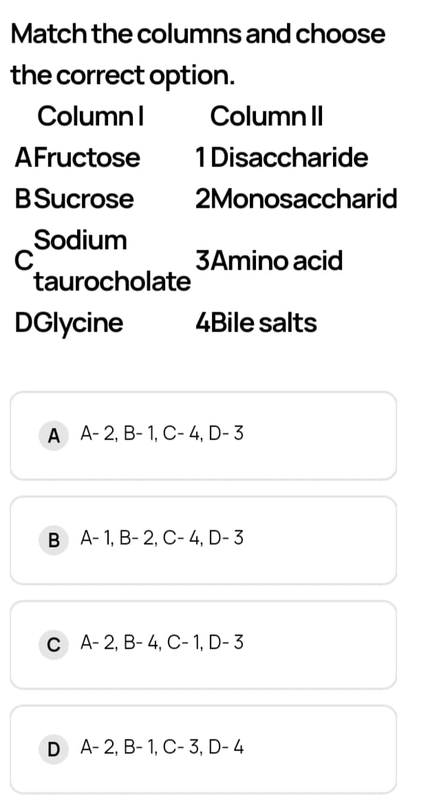 Match the columns and choose
the correct option.
ColumnI
Column Il
AFructose
1 Disaccharide
BSucrose
2Monosaccharid
Sodium
3Amino acid
taurocholate
DGlycine
4Bile salts
A A- 2, B- 1, C- 4, D- 3
В А-1, В- 2, С-4, D-3
С А-2, В- 4, С-1, D- 3
D A-2, B- 1, C- 3, D- 4
