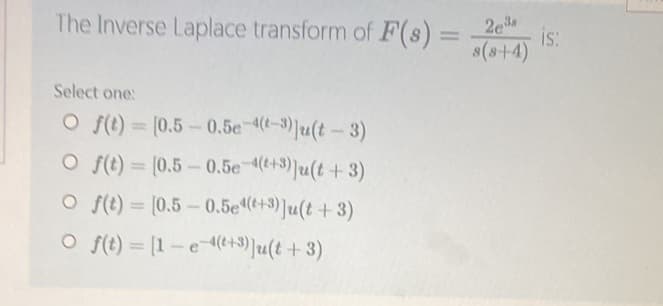 The Inverse Laplace transform of F(s) =
Select one:
O f(t)=[0.5-0.5e-4(t-3) ]u(t-3)
O f(t) = (0.5-0.5e-4(+3)]u(t+3)
O f(t) = [0.5-0.5e4(+3) Ju(t+3)
O f(t) = [1-e-4(+3)]u(t+3)
2e³
8(8-+-4)
is: