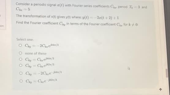 on
Consider a periodic signal z(t) with Fourier series coefficients C period T-3 and
Cor 5
The transformation of x(t) gives y(t) where y(t) = -2(t+2)+1
Find the Fourier coefficient Ca, in terms of the Fourier coefficient C for k0
Select one:
OC-20/3
O none of these
P
O Chy Ces/3
OC=C₂/3
OC-203x/3
O Chy Ch₂e-2/3
^