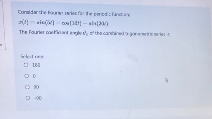 n
Consider the Fourier series for the periodic function:
r(t) = sin(5t) - cos(10t) - sin(20t)
The Fourier coefficient angle 0, of the combined trigonometric series is:
Select one:
O 180
00
O 90
O -90
4