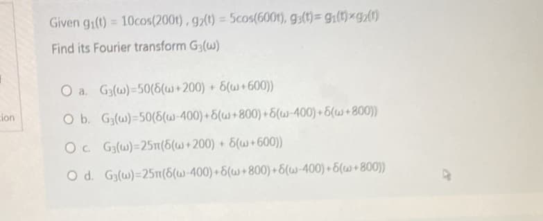 cion
Given gi(t) = 10cos(2001), g2(t) = 5cos(600t), g(t)= gi(t)xgz(1)
Find its Fourier transform G3(w)
O a. G3(w)-50(6(w+200) + 6(w+600))
O b. G3(w) 50(6(w-400)+6(w+800)+6(w-400)+6(w+800))
Oc.
G3(w)=25n(6(w+200) + 6(w+600))
O d.
G3(w)=25m(6(w-400)+6(w+800)+6(w-400)+6(w+800))