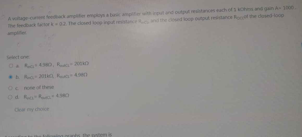 A voltage-current feedback amplifier employs a basic amplifier with input and output resistances each of 1 kOhms and gain A= 1000.
The feedback factor k = 0.2. The closed loop input resistance Rinci, and the closed loop output resistance RocLof the closed-loop
amplifier.
Select one:
O a. RinCL 4.980, RoutCL = 201k
b. RinCL 201k0, RoutCL 4.980
0 с.
none of these
O d. RinCL RoutCL = 4.980
Clear my choice
the following graphs, the system is