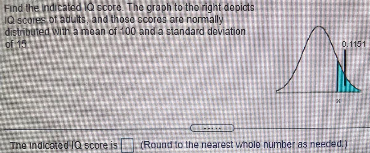 Find the indicated IQ score. The graph to the right depicts
IQ scores of adults, and those scores are normally
distributed with a mean of 100 and a standard deviation
of 15.
0.1151
The indicated IQ score is
(Round to the nearest whole number as needed.)
