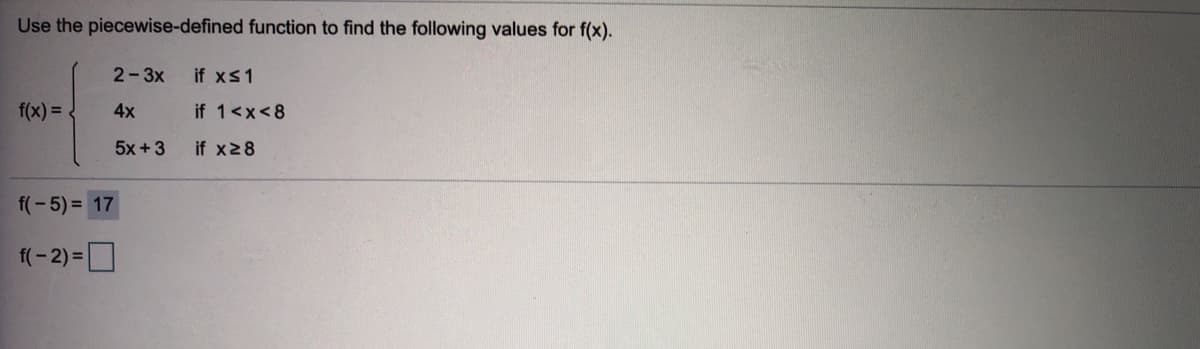 Use the piecewise-defined function to find the following values for f(x).
2-3x
if xs1
f(x) =
4x
if 1<x<8
5x +3
if x28
f(-5) = 17
f(- 2) =D
