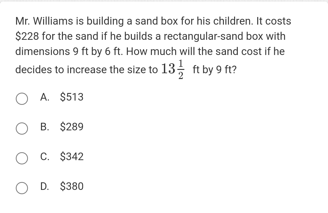 Mr. Williams is building a sand box for his children. It costs
$228 for the sand if he builds a rectangular-sand box with
dimensions 9 ft by 6 ft. How much will the sand cost if he
decides to increase the size to 13-1/2 ft by 9 ft?
O A. $513
OB. $289
O C. $342
O D. $380