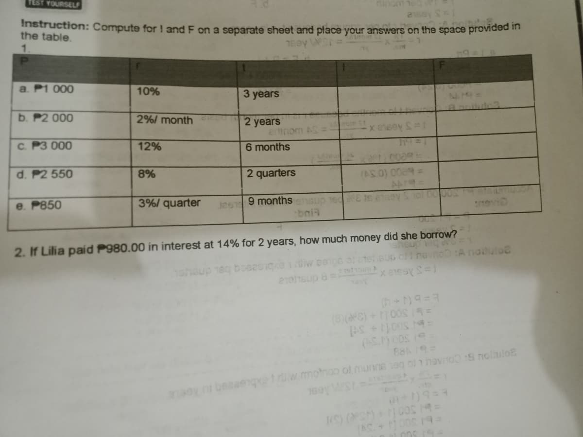 TEST YOURSELF
rinom
Instruction: Compute for ! and F on a separate sheet and place your answers on the space providee m
the table.
1.
TEOV
609
a. P1 000
10%
3 years
b. P2 000
2%/ month
2 years
ertinom AS
6 months
C. P3 000
12%
d. P2 550
8%
2 quarters
J2ST 9 monthshsup 1e E t
bni
e. P850
3%/ quarter
heup
1ohsup 1eq boeesige1iw eeps ol ctetisup oi nevno :A naitul
21/1sup 8 =
2. If Lilia paid P980.00 in interest at 14% for 2 years, how much money did she borrow?
(8)(PE) +0081S=
AS+00S N-
88A 19=
rUw motno of munne 1eg ol hevnoS nolulo

