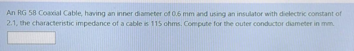 An RG 58 Coaxial Cable, having an inner diameter of 0.6 mm and using an insulator with dielectric constant of
2.1, the characteristic impedance of a cable is 115 ohms. Compute for the outer conductor diameter in mm.

