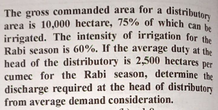 area is 10,000 hectare, 75% of which can be
The gross commanded area for a distributorn
area is 10,000 hectare, 75% of which can
irrigated. The intensity of irrigation for the
Rabi season is 60%. If the average duty at the
head of the distributory is 2,500 hectares per
cumec for the Rabi season, determine the
discharge required at the head of distributory
from average demand consideration.
