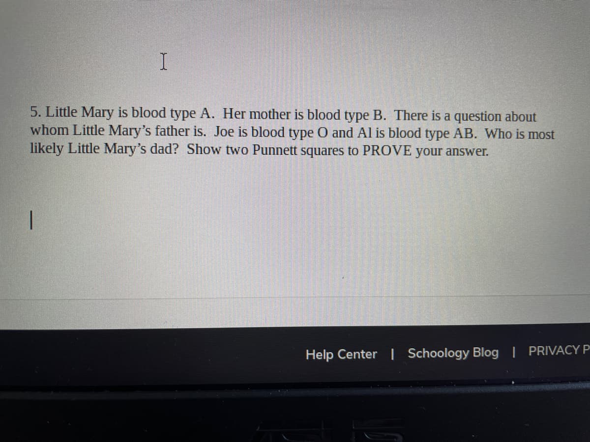 5. Little Mary is blood type A. Her mother is blood type B. There is a question about
whom Little Mary's father is. Joe is blood type O and Al is blood type AB. Who is most
likely Little Mary's dad? Show two Punnett squares to PROVE your answer.
Help Center | Schoology Blog | PRIVACY P
