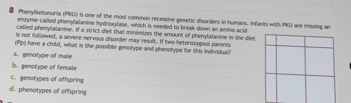 8 Phenylketonuria (PKU) is one of the most common recessive genetic disorders in humans. Infants with PKU are missing an
enzyme called phenylalanine hydroxylase, which is needed to break down an amino acid
called phenylalanine. If a strict diet that minimizes the amount of phenylalanine in the diet
is not followed, a severe nervous disorder may result. If two heterozygous parents
(Pp) have a child, what is the possible genotype and phenotype for this individual?
a. genotype of male
b. genotype of female
c. genotypes of offspring
d. phenotypes of offspring