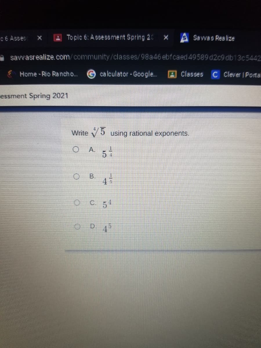 To pic 6: A sse ssment Spring 20
Savvas Realize
C6 Asses
e savvasrealize.com/community/classes/98a46 ebfcaed 49589d2c9 db13c5442
Home-Rio Rancho...
calculator - Google.
Classes
C Clever IPortal
essment Spring 2021
Write 5 using rational exponents.
A. 51
B.
O C. 54
O D 4
