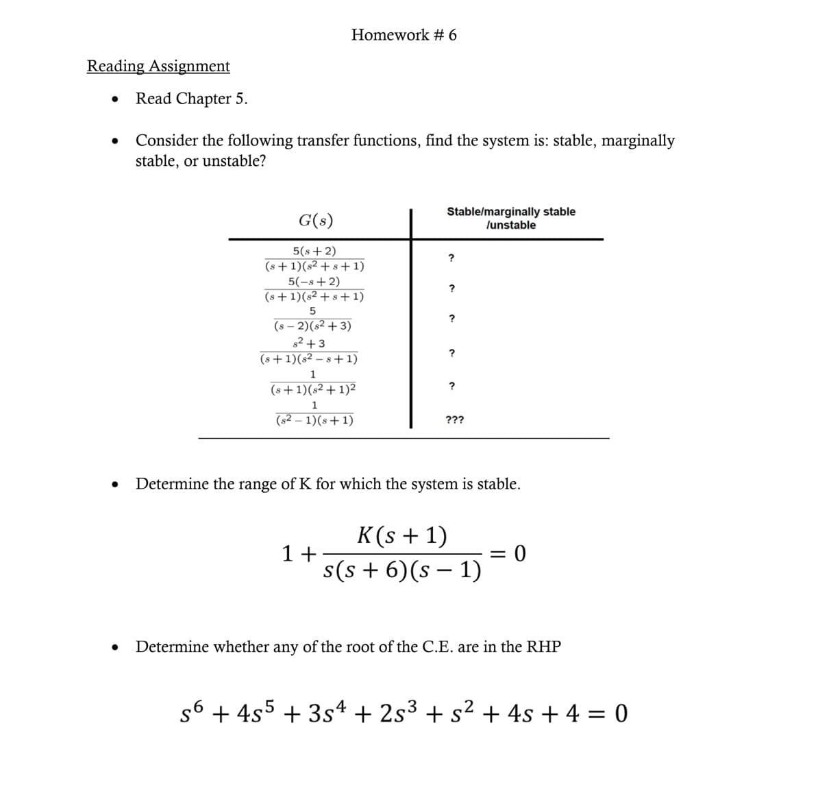 Reading Assignment
●
●
Read Chapter 5.
Homework # 6
Consider the following transfer functions, find the system is: stable, marginally
stable, or unstable?
G(s)
5(s + 2)
(s+1)(s2+8+1)
5(-s+2)
(s+1)(s2+s+1)
5
(S-2)(s²+3)
s²+3
(s+1)(s2s+1)
1
(s+1)(s² + 1)²
1
(s2-1)(s+1)
1+
Stable/marginally stable
/unstable
?
?
?
?
???
Determine the range of K for which the system is stable.
K(s + 1)
s(s+ 6) (s − 1)
=
0
Determine whether any of the root of the C.E. are in the RHP
s6 + 4s5 +354 + 2s³ + s² + 4s + 4 = 0