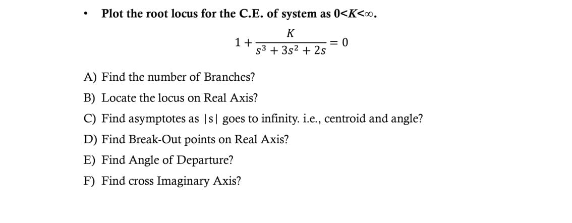 Plot the root locus for the C.E. of system as 0<K<∞0.
K
S3 + 3s² + 2s
1+
= 0
A) Find the number of Branches?
B) Locate the locus on Real Axis?
C) Find asymptotes as |s goes to infinity. i.e., centroid and angle?
D) Find Break-Out points on Real Axis?
E) Find Angle of Departure?
F) Find cross Imaginary Axis?