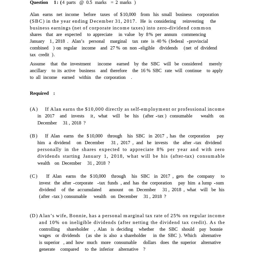 Question 1: (4 parts @ 0.5 marks = 2 marks)
Alan earns net income before taxes of $10,000 from his small business corporation
(SBC) in the year ending December 31, 2017. He is considering reinvesting the
business earnings (net of corporate income taxes) into zero-dividend common
shares that are expected to appreciate in value by 8% per annum commencing
January 1, 2018. Alan's personal marginal tax rate is 40% (federal provincial
combined) on regular income and 27% on non-eligible dividends (net of dividend
tax credit ).
Assume that the investment income earned by the SBC will be considered merely
ancillary to its active business and therefore the 16% SBC rate will continue to apply
to all income earned within the corporation
Required :
(A)
(B)
.
If Alan earns the $10,000 directly as self-employment or professional income
in 2017 and invests it, what will be his (after-tax) consumable wealth on
31, 2018?
December
pay
If Alan earns the $10,000 through his SBC in 2017, has the corporation
him a dividend on December 31, 2017, and he invests the after-tax dividend
personally in the shares expected to appreciate 8% per year and with zero
dividends starting January 1, 2018, what will be his (after-tax) consumable
wealth on December 31, 2018 ?
to
(C) If Alan earns the $10,000 through his SBC in 2017, gets the company
invest the after-corporate -tax funds, and has the corporation pay him a lump-sum
dividend of the accumulated amount on December 31, 2018, what will be his
(after-tax) consumable wealth on December
31, 2018 ?
pay bonnie
(D) Alan's wife, Bonnie, has a personal marginal tax rate of 25% on regular income
and 10% on ineligible dividends (after netting the dividend tax credit). As the
controlling shareholder Alan is deciding whether the SBC should
wages or dividends (as she is also a shareholder in the SBC). Which alternative
is superior, and how much more consumable dollars does the superior alternative
generate compared to the inferior alternative ?