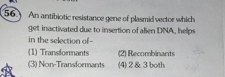 56.
An antibiotic resistance gene of plasmid vector which
get inactivated due to insertion of alien DNA, helps
in the selection of-
(1) Transformants
(2) Recombinants
(3) Non-Transformants
(4) 2 & 3 both
