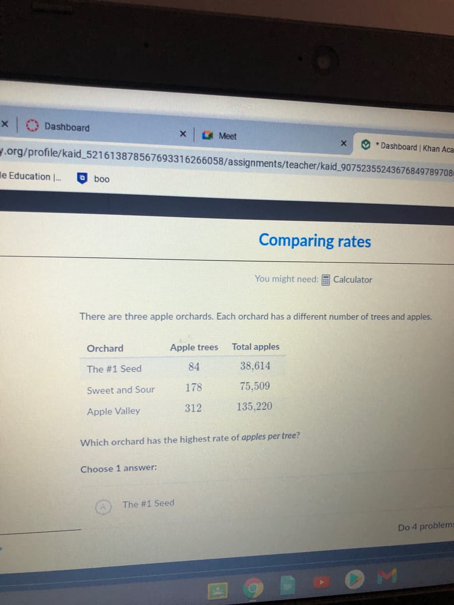 Dashboard
LA Meet
* Dashboard | Khan Aca
y.org/profile/kaid_521613878567693316266058/assignments/teacher/kaid_907523552436768497897081
le Education |.
boo
Comparing rates
You might need:
Calculator
There are three apple orchards. Each orchard has a different number of trees and apples.
Orchard
Apple trees
Total apples
The #1 Seed
84
38,614
178
75,509
Sweet and Sour
312
135,220
Apple Valley
Which orchard has the highest rate of apples per tree?
Choose 1 answer:
The #1 Seed
Do 4 problems
