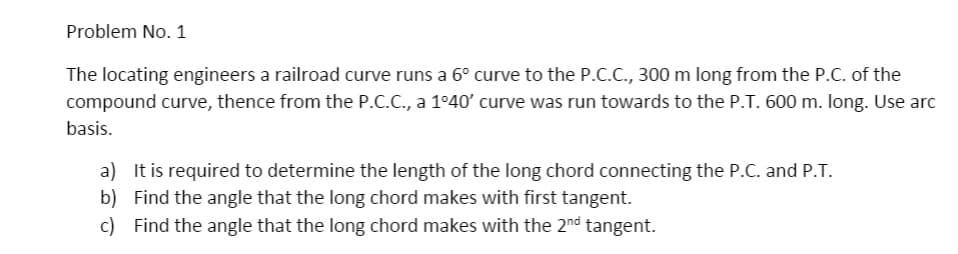 Problem No. 1
The locating engineers a railroad curve runs a 6° curve to the P.C.C., 300 m long from the P.C. of the
compound curve, thence from the P.C.C., a 1°40' curve was run towards to the P.T. 600 m. long. Use arc
basis.
a) It is required to determine the length of the long chord connecting the P.C. and P.T.
b) Find the angle that the long chord makes with first tangent.
c) Find the angle that the long chord makes with the 2nd tangent.
